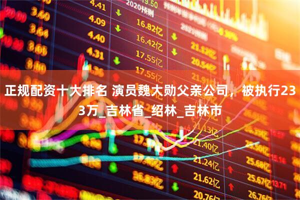 正规配资十大排名 演员魏大勋父亲公司，被执行233万_吉林省_绍林_吉林市