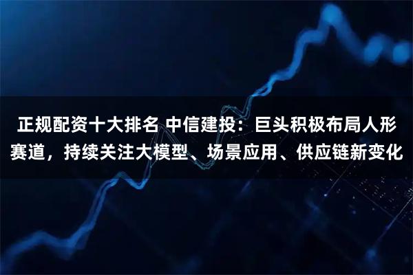 正规配资十大排名 中信建投：巨头积极布局人形赛道，持续关注大模型、场景应用、供应链新变化