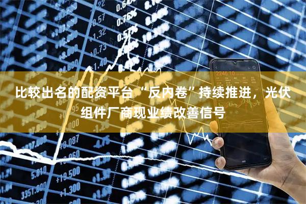 比较出名的配资平台 “反内卷”持续推进，光伏组件厂商现业绩改善信号