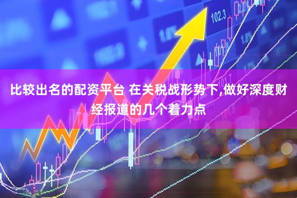 比较出名的配资平台 在关税战形势下,做好深度财经报道的几个着力点