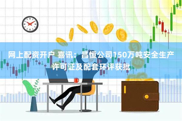 网上配资开户 喜讯：昌恒公司150万吨安全生产许可证及配套环评获批