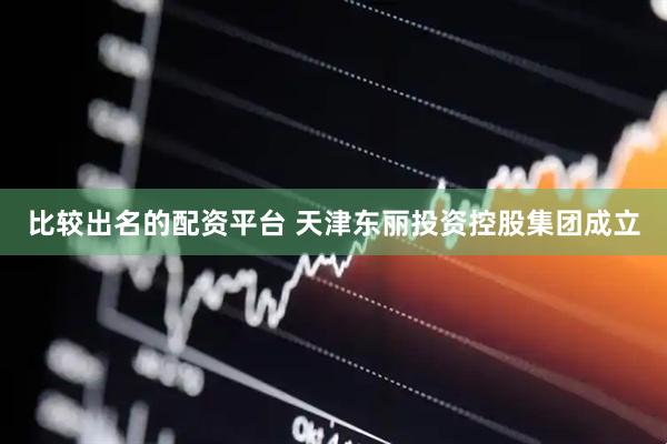 比较出名的配资平台 天津东丽投资控股集团成立