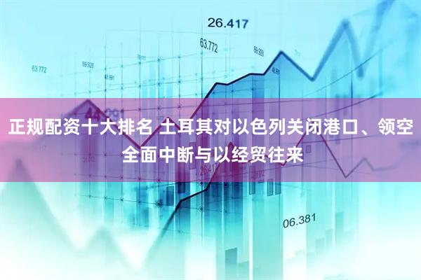 正规配资十大排名 土耳其对以色列关闭港口、领空 全面中断与以经贸往来