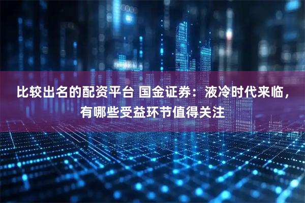比较出名的配资平台 国金证券：液冷时代来临，有哪些受益环节值得关注