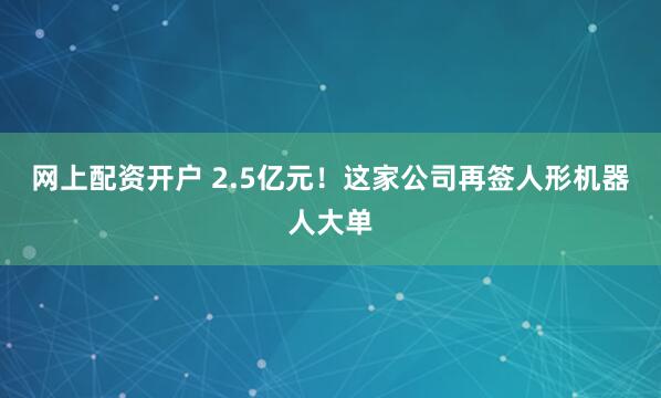 网上配资开户 2.5亿元！这家公司再签人形机器人大单