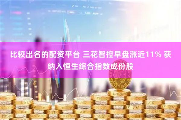 比较出名的配资平台 三花智控早盘涨近11% 获纳入恒生综合指数成份股