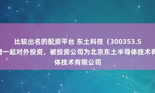 比较出名的配资平台 东土科技（300353.SZ）新增一起对外投资，被投资公司为北京东土半导体技术有限公司