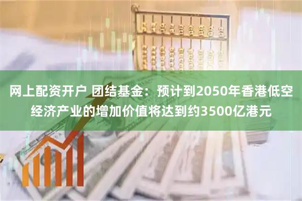 网上配资开户 团结基金：预计到2050年香港低空经济产业的增加价值将达到约3500亿港元