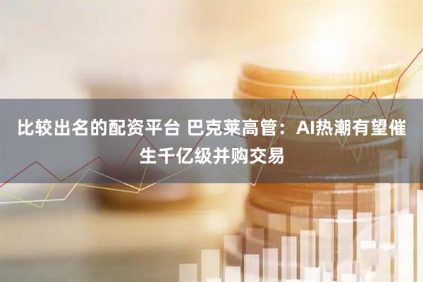 比较出名的配资平台 巴克莱高管：AI热潮有望催生千亿级并购交易