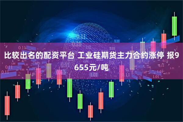 比较出名的配资平台 工业硅期货主力合约涨停 报9655元/吨