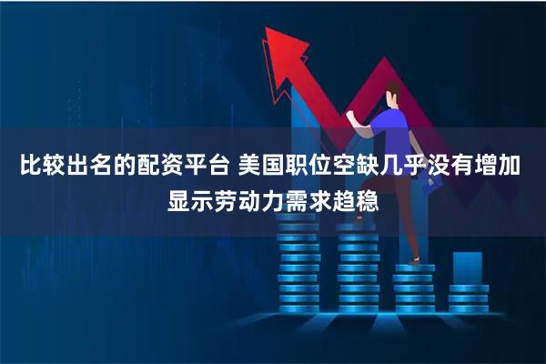 比较出名的配资平台 美国职位空缺几乎没有增加 显示劳动力需求趋稳