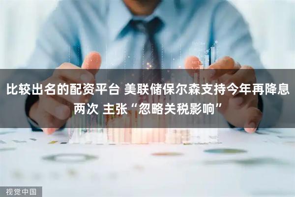 比较出名的配资平台 美联储保尔森支持今年再降息两次 主张“忽略关税影响”