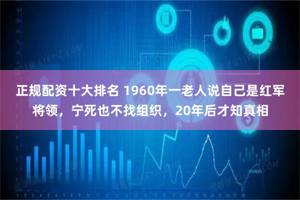 正规配资十大排名 1960年一老人说自己是红军将领,宁死也不找组织,20年后才知真相