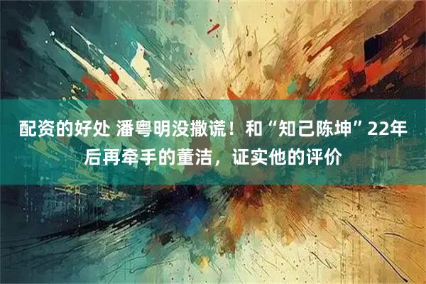 配资的好处 潘粤明没撒谎！和“知己陈坤”22年后再牵手的董洁，证实他的评价