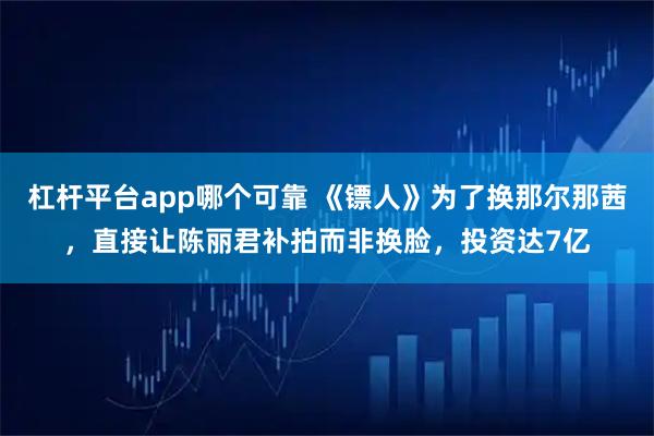 杠杆平台app哪个可靠 《镖人》为了换那尔那茜，直接让陈丽君补拍而非换脸，投资达7亿