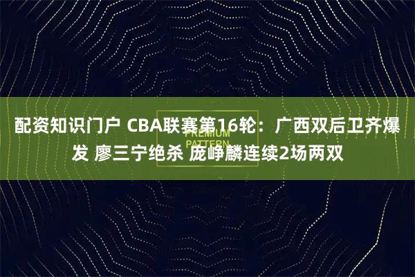 配资知识门户 CBA联赛第16轮：广西双后卫齐爆发 廖三宁绝杀 庞峥麟连续2场两双