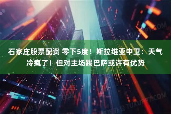 石家庄股票配资 零下5度！斯拉维亚中卫：天气冷疯了！但对主场踢巴萨或许有优势