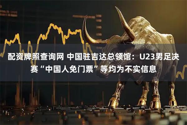 配资牌照查询网 中国驻吉达总领馆：U23男足决赛“中国人免门票”等均为不实信息