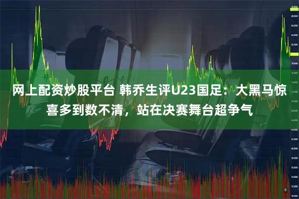 网上配资炒股平台 韩乔生评U23国足：大黑马惊喜多到数不清，站在决赛舞台超争气