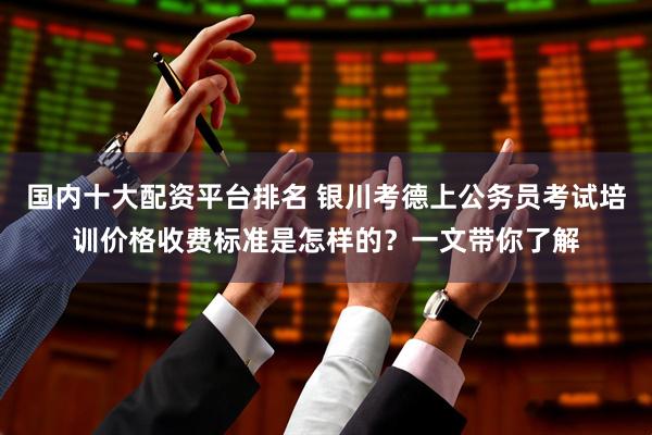 国内十大配资平台排名 银川考德上公务员考试培训价格收费标准是怎样的？一文带你了解