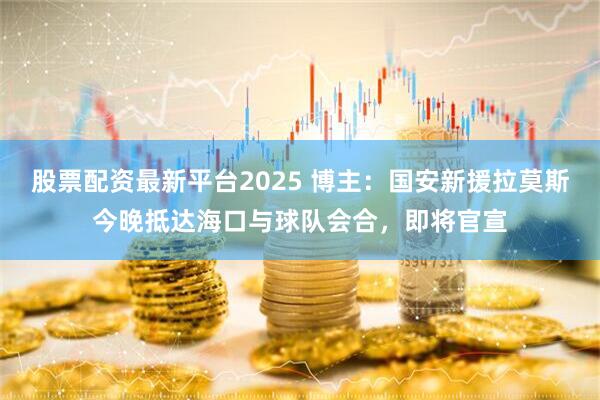 股票配资最新平台2025 博主：国安新援拉莫斯今晚抵达海口与球队会合，即将官宣