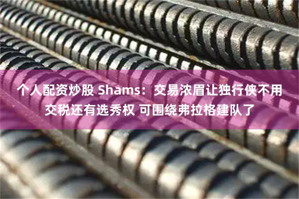 个人配资炒股 Shams：交易浓眉让独行侠不用交税还有选秀权 可围绕弗拉格建队了