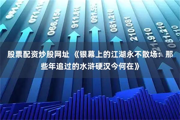股票配资炒股网址 《银幕上的江湖永不散场：那些年追过的水浒硬汉今何在》
