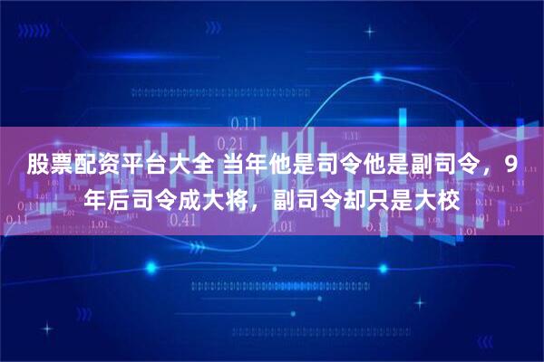 股票配资平台大全 当年他是司令他是副司令，9年后司令成大将，副司令却只是大校