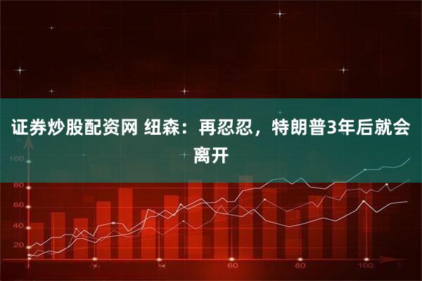 证券炒股配资网 纽森：再忍忍，特朗普3年后就会离开