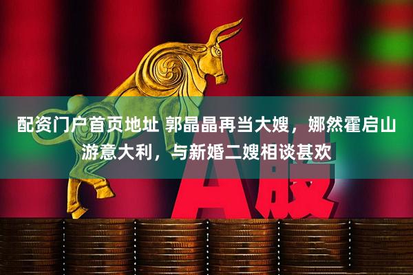 配资门户首页地址 郭晶晶再当大嫂，娜然霍启山游意大利，与新婚二嫂相谈甚欢