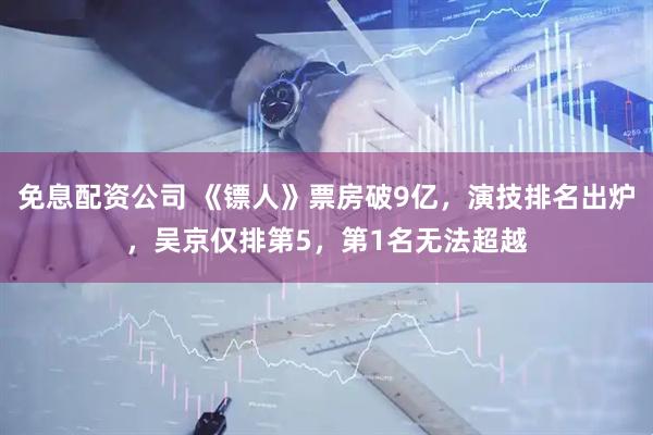 免息配资公司 《镖人》票房破9亿,演技排名出炉,吴京仅排第5,第1名无法超越