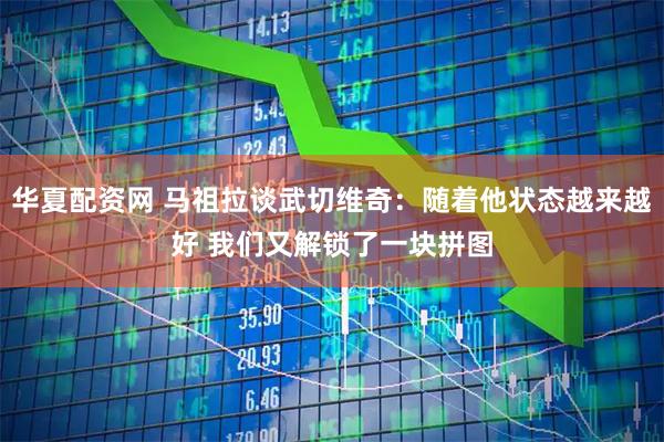 华夏配资网 马祖拉谈武切维奇：随着他状态越来越好 我们又解锁了一块拼图
