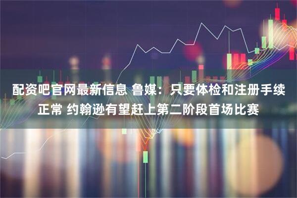 配资吧官网最新信息 鲁媒:只要体检和注册手续正常 约翰逊有望赶上第二阶段首场比赛