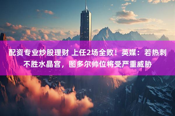 配资专业炒股理财 上任2场全败！英媒：若热刺不胜水晶宫，图多尔帅位将受严重威胁