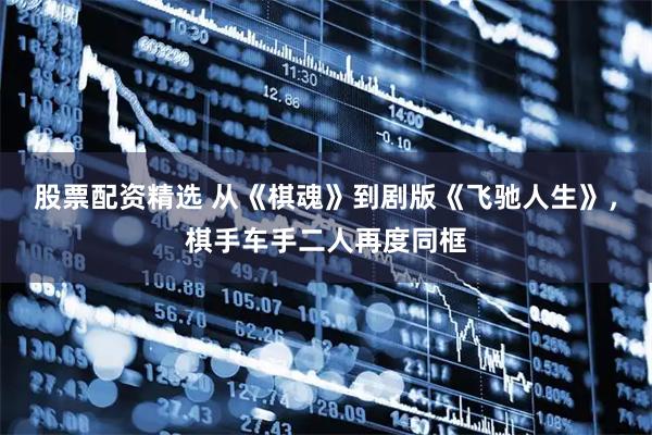 股票配资精选 从《棋魂》到剧版《飞驰人生》，棋手车手二人再度同框