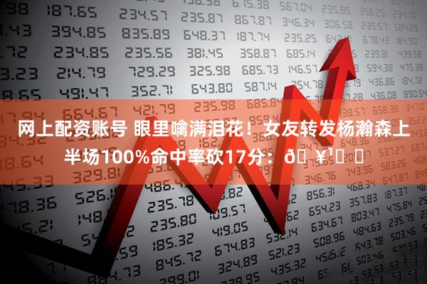 网上配资账号 眼里噙满泪花！女友转发杨瀚森上半场100%命中率砍17分：🥹❤️