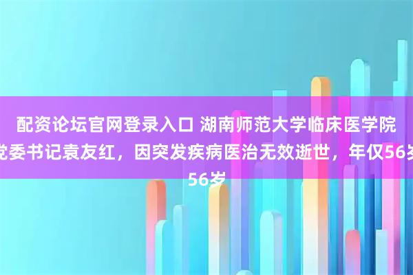 配资论坛官网登录入口 湖南师范大学临床医学院党委书记袁友红，因突发疾病医治无效逝世，年仅56岁