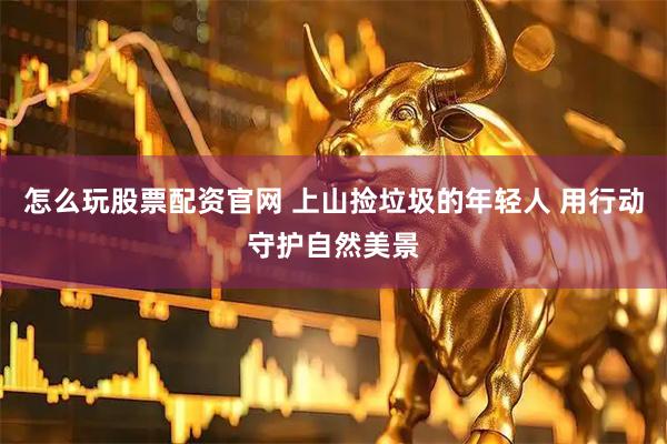 怎么玩股票配资官网 上山捡垃圾的年轻人 用行动守护自然美景