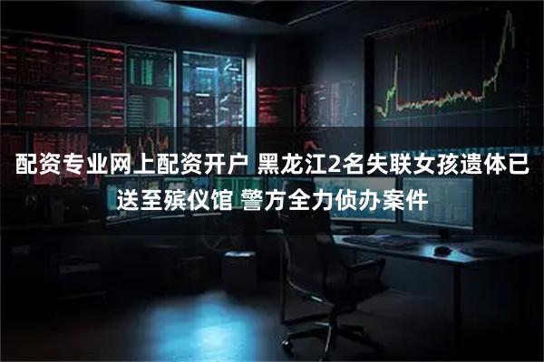 配资专业网上配资开户 黑龙江2名失联女孩遗体已送至殡仪馆 警方全力侦办案件