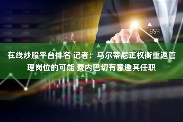 在线炒股平台排名 记者：马尔蒂尼正权衡重返管理岗位的可能 费内巴切有意邀其任职