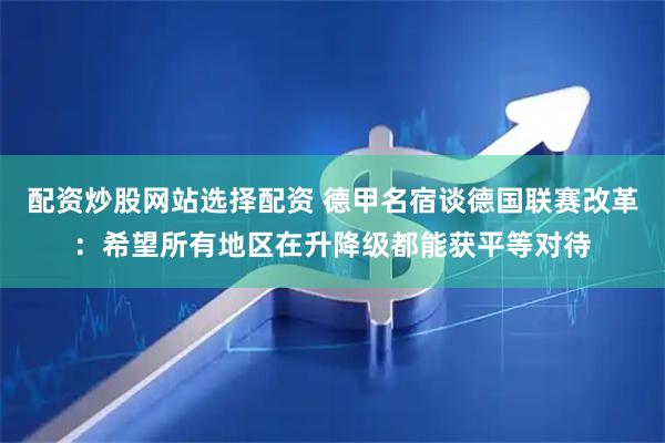配资炒股网站选择配资 德甲名宿谈德国联赛改革：希望所有地区在升降级都能获平等对待