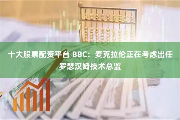 十大股票配资平台 BBC：麦克拉伦正在考虑出任罗瑟汉姆技术总监