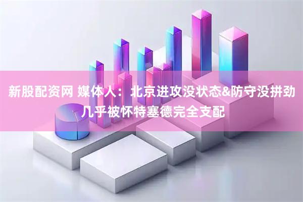 新股配资网 媒体人：北京进攻没状态&防守没拼劲 几乎被怀特塞德完全支配