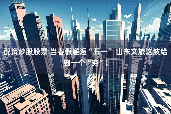 配资炒股股票 当春假邂逅“五一” 山东文旅这波给到一个“夯”！