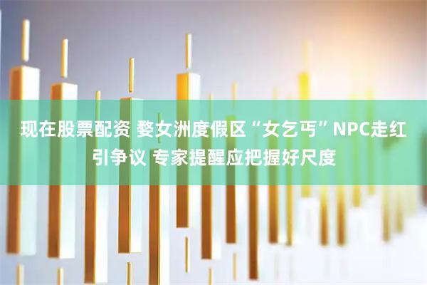 现在股票配资 婺女洲度假区“女乞丐”NPC走红引争议 专家提醒应把握好尺度