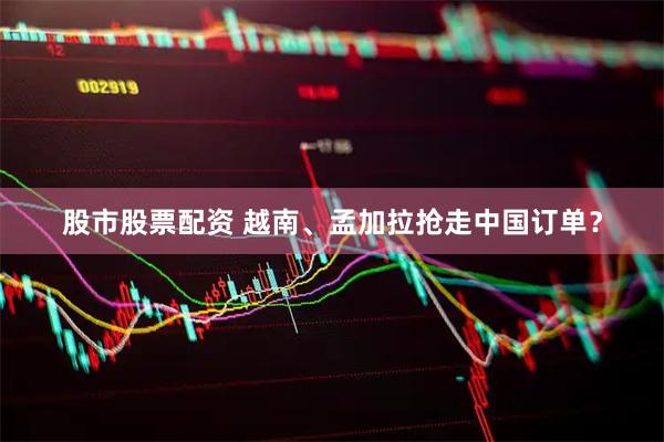 股市股票配资 越南、孟加拉抢走中国订单？