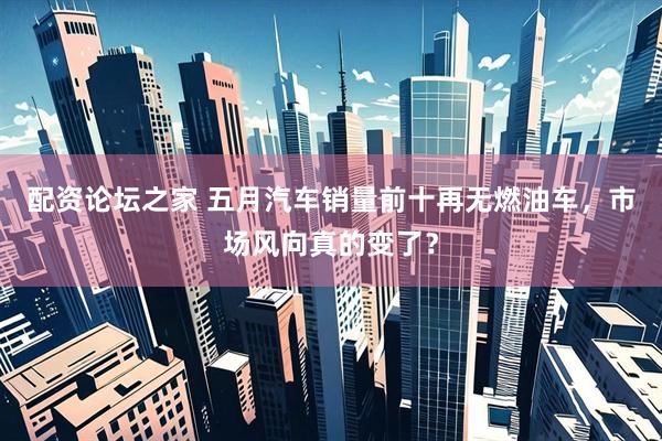 配资论坛之家 五月汽车销量前十再无燃油车，市场风向真的变了？