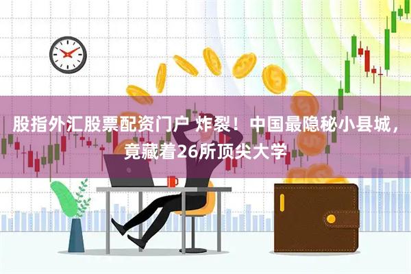 股指外汇股票配资门户 炸裂!中国最隐秘小县城,竟藏着26所顶尖大学