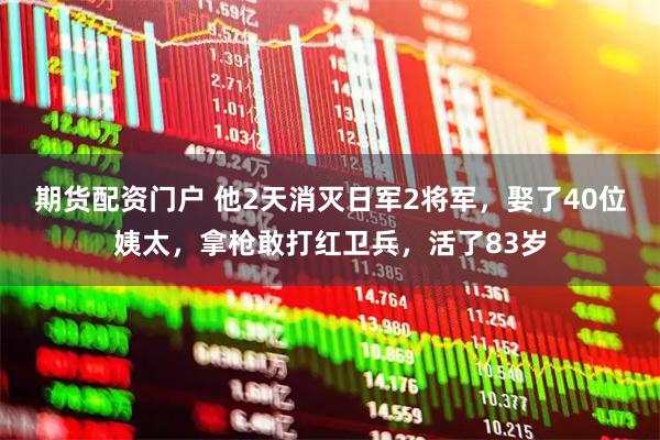 期货配资门户 他2天消灭日军2将军，娶了40位姨太，拿枪敢打红卫兵，活了83岁