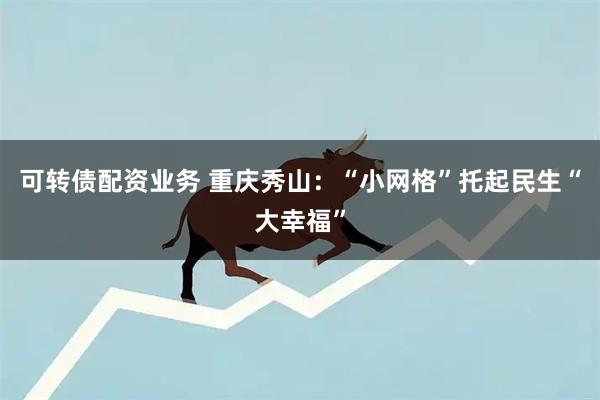 可转债配资业务 重庆秀山：“小网格”托起民生“大幸福”